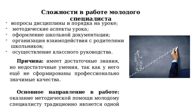 Сложности в работе молодого специалиста вопросы дисциплины и порядка на уроке;  методические аспекты урока;  оформление школьной документации;  организация взаимодействия с родителями школьников;  осуществление классного руководства. Причина: имеет достаточные знания, но недостаточные умения, так как у него ещё не сформированы профессионально значимые качества. Основное направление в работе: оказание методической помощи молодому специалисту традиционно является одной из самых важных составляющих работы школы. 