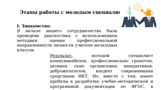 Этапы работы с молодым специалистом I. Знакомство. В начале нашего сотрудничества была проведена диагностика с использованием методики оценки профессиональной направленности личности учителя начальных классов. Результат: молодой специалист коммуникабелен, профессионально грамотен, активен, само организован, инициативен, доброжелателен, владеет современными средствами ИКТ. Но, вместе с тем, имеет пробелы в разработке учебно-методической и программной документации по ФГОС, в методике преподавания. 