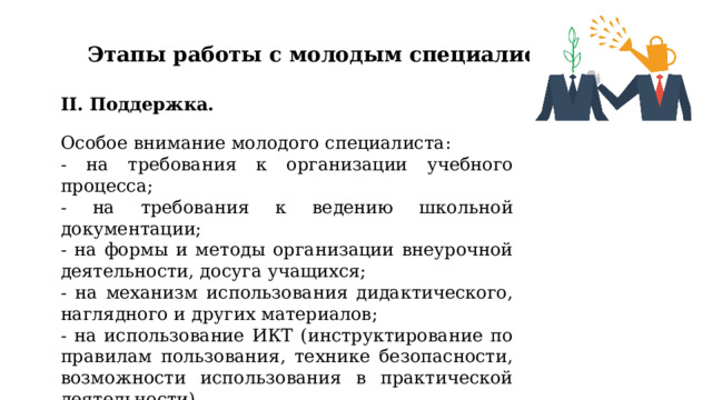 Этапы работы с молодым специалистом II. Поддержка. Особое внимание молодого специалиста: - на требования к организации учебного процесса; - на требования к ведению школьной документации; - на формы и методы организации внеурочной деятельности, досуга учащихся; - на механизм использования дидактического, наглядного и других материалов; - на использование ИКТ (инструктирование по правилам пользования, технике безопасности, возможности использования в практической деятельности). 