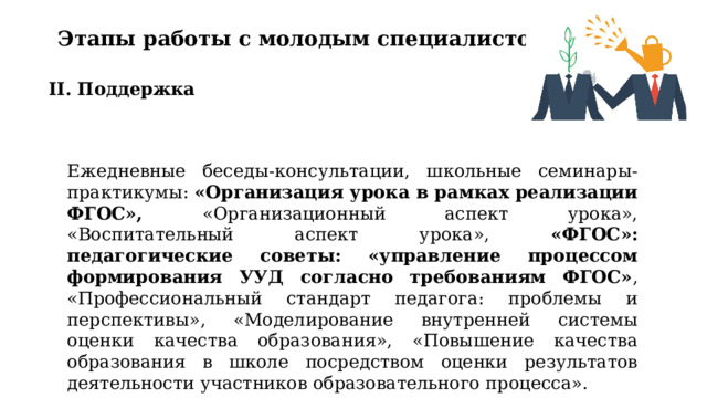 Этапы работы с молодым специалистом II. Поддержка Ежедневные беседы-консультации, школьные семинары-практикумы: «Организация урока в рамках реализации ФГОС», «Организационный аспект урока», «Воспитательный аспект урока», «ФГОС»: педагогические советы: «управление процессом формирования УУД согласно требованиям ФГОС» , «Профессиональный стандарт педагога: проблемы и перспективы», «Моделирование внутренней системы оценки качества образования», «Повышение качества образования в школе посредством оценки результатов деятельности участников образовательного процесса». 