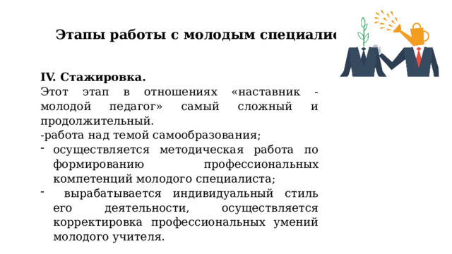 Этапы работы с молодым специалистом IV. Стажировка. Этот этап в отношениях «наставник - молодой педагог» самый сложный и продолжительный. -работа над темой самообразования; осуществляется методическая работа по формированию профессиональных компетенций молодого специалиста;  вырабатывается индивидуальный стиль его деятельности, осуществляется корректировка профессиональных умений молодого учителя. 