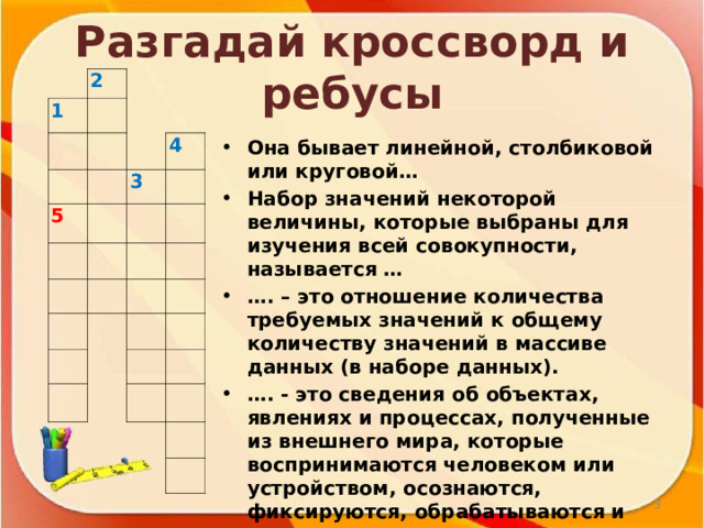 Разгадай кроссворд и ребусы Она бывает линейной, столбиковой или круговой… Набор значений некоторой величины, которые выбраны для изучения всей совокупности, называется … … . – это отношение количества требуемых значений к общему количеству значений в массиве данных (в наборе данных). … . - это сведения об объектах, явлениях и процессах, полученные из внешнего мира, которые воспринимаются человеком или устройством, осознаются, фиксируются, обрабатываются и используются.  