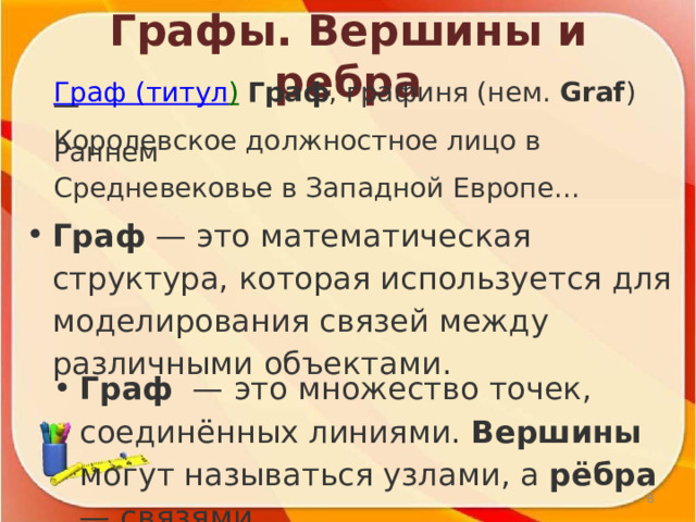 Графы. Вершины и ребра Граф (титул )  Граф , графиня (нем.  Graf ) — Королевское должностное лицо в Раннем Средневековье в Западной Европе... Граф  — это математическая структура, которая используется для моделирования связей между различными объектами.  Граф   — это множество точек, соединённых линиями. Вершины могут называться узлами, а рёбра — связями.  