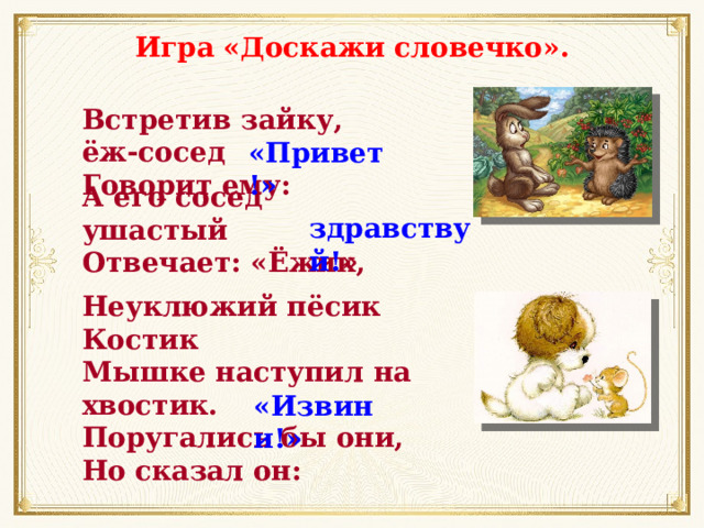 Игра «Доскажи словечко». Встретив зайку, ёж-сосед Говорит ему: «Привет!» А его сосед ушастый Отвечает: «Ёжик, здравствуй! » Неуклюжий пёсик Костик Мышке наступил на хвостик. Поругались бы они, Но сказал он: «Извини!» 