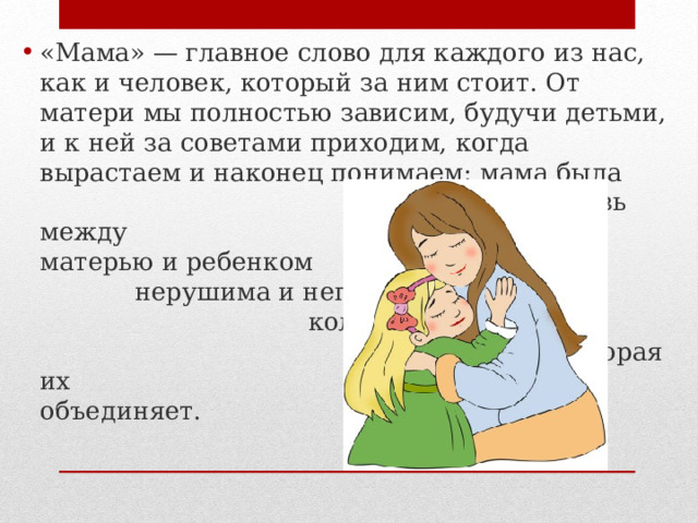 «Мама» — главное слово для каждого из нас, как и человек, который за ним стоит. От матери мы полностью зависим, будучи детьми, и к ней за советами приходим, когда вырастаем и наконец понимаем: мама была права. Связь между матерью и ребенком нерушима и непо- колебима, как сила любви, которая их объединяет.    