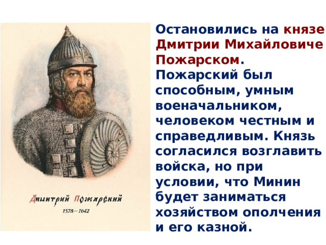Остановились на князе Дмитрии Михайловиче Пожарском . Пожарский был способным, умным военачальником, человеком честным и справедливым. Князь согласился возглавить войска, но при условии, что Минин будет заниматься хозяйством ополчения и его казной. 