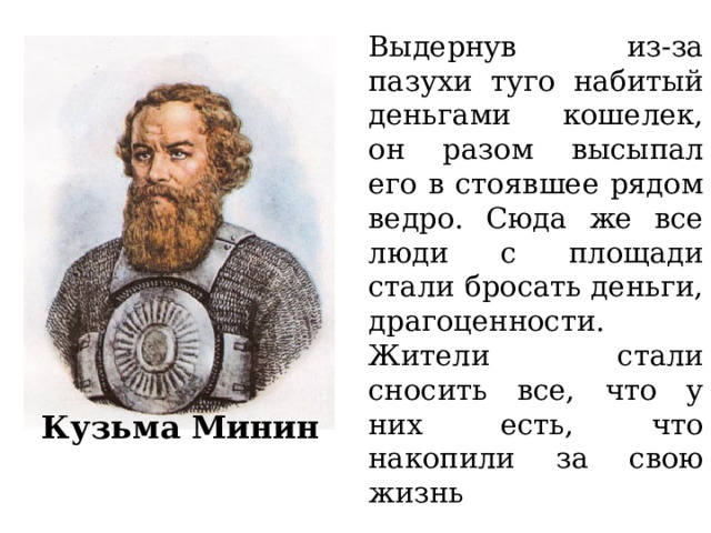 Выдернув из-за пазухи туго набитый деньгами кошелек, он разом высыпал его в стоявшее рядом ведро. Сюда же все люди с площади стали бросать деньги, драгоценности. Жители стали сносить все, что у них есть, что накопили за свою жизнь Кузьма Минин 
