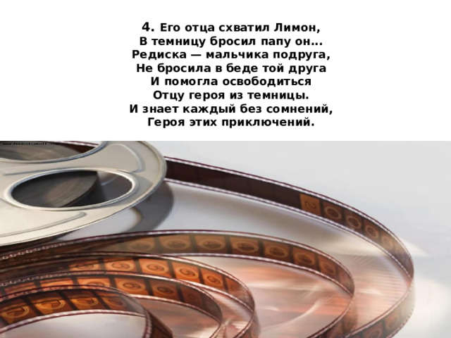 4. Его отца схватил Лимон,  В темницу бросил папу он...  Редиска — мальчика подруга,  Не бросила в беде той друга  И помогла освободиться  Отцу героя из темницы.  И знает каждый без сомнений,  Героя этих приключений.   