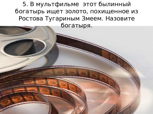 5. В мультфильме этот былинный богатырь ищет золото, похищенное из Ростова Тугариным Змеем. Назовите богатыря.    