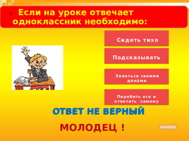  .  . Если на уроке отвечает одноклассник необходимо:      Сидеть тихо   Подсказывать   Заняться своими делами   Перебить его и ответить самому  ОТВЕТ НЕ ВЕРНЫЙ ОТВЕТ НЕ ВЕРНЫЙ ОТВЕТ НЕ ВЕРНЫЙ МОЛОДЕЦ ! 