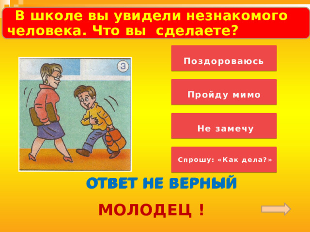  .  В школе вы увидели незнакомого человека. Что вы сделаете?      Поздороваюсь   Пройду мимо   Не замечу   Спрошу: «Как дела?»  ОТВЕТ НЕ ВЕРНЫЙ ОТВЕТ НЕ ВЕРНЫЙ ОТВЕТ НЕ ВЕРНЫЙ МОЛОДЕЦ ! 