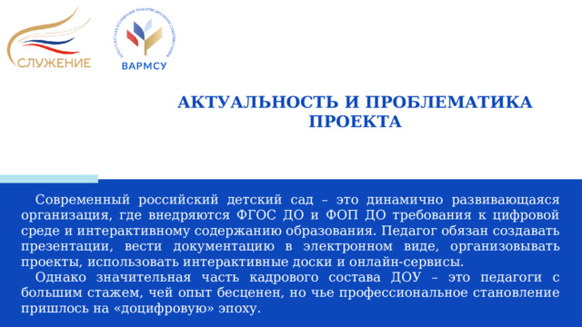 АКТУАЛЬНОСТЬ И ПРОБЛЕМАТИКА ПРОЕКТА Современный российский детский сад – это динамично развивающаяся организация, где внедряются ФГОС ДО и ФОП ДО требования к цифровой среде и интерактивному содержанию образования. Педагог обязан создавать презентации, вести документацию в электронном виде, организовывать проекты, использовать интерактивные доски и онлайн-сервисы. Однако значительная часть кадрового состава ДОУ – это педагоги с большим стажем, чей опыт бесценен, но чье профессиональное становление пришлось на «доцифровую» эпоху.  