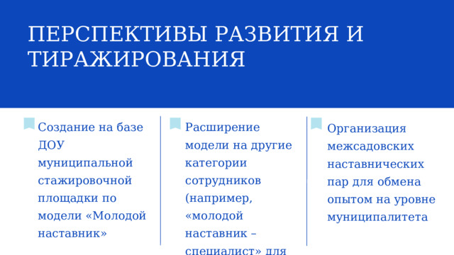 ПЕРСПЕКТИВЫ РАЗВИТИЯ И ТИРАЖИРОВАНИЯ Создание на базе ДОУ муниципальной стажировочной площадки по модели «Молодой наставник» Расширение модели на другие категории сотрудников (например, «молодой наставник – специалист» для логопедов, психологов и т.д.) Организация межсадовских наставнических пар для обмена опытом на уровне муниципалитета 