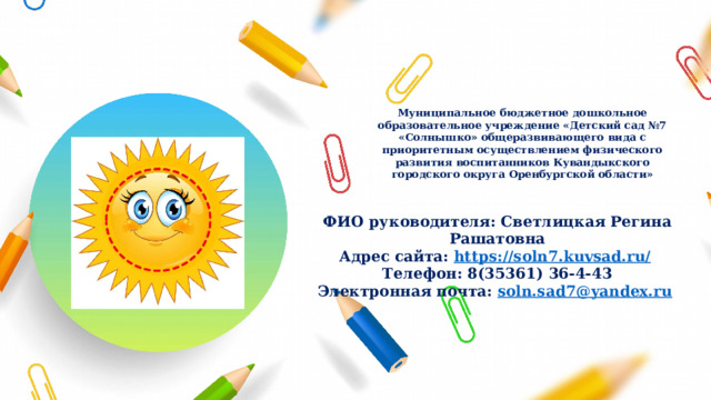 Муниципальное бюджетное дошкольное образовательное учреждение «Детский сад №7 «Солнышко» общеразвивающего вида с приоритетным осуществлением физического развития воспитанников Кувандыкского городского округа Оренбургской области» ФИО руководителя: Светлицкая Регина Рашатовна Адрес сайта: https://soln7.kuvsad.ru/  Телефон: 8(35361) 36-4-43 Электронная почта: soln.sad7@yandex.ru  