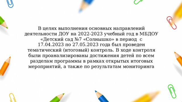 В целях выполнения основных направлений деятельности ДОУ на 2022-2023 учебный год в МБДОУ «Детский сад №7 «Солнышко» в период  с 17.04.2023 по 27.05.2023 года был проведен тематический (итоговый) контроль. В ходе контроля были проанализированы достижения детей по всем разделам программы в рамках открытых итоговых мероприятий, а также по результатам мониторинга   