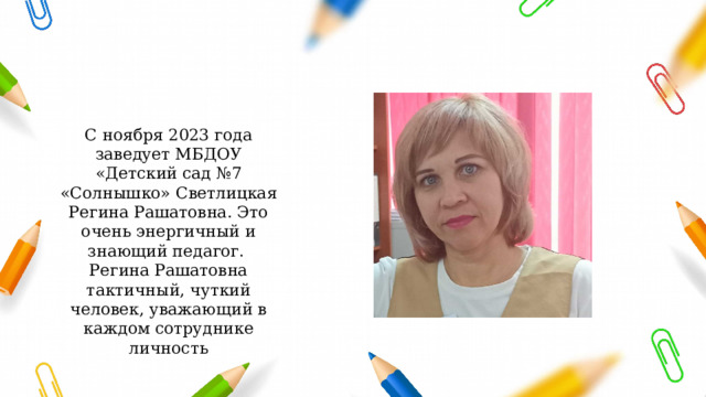 С ноября 2023 года заведует МБДОУ «Детский сад №7 «Солнышко» Светлицкая Регина Рашатовна. Это очень энергичный и знающий педагог. Регина Рашатовна тактичный, чуткий человек, уважающий в каждом сотруднике личность 