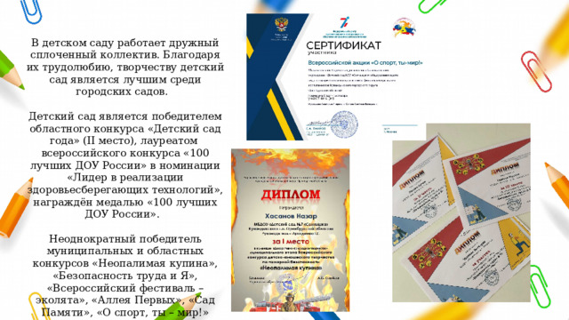 В детском саду работает дружный сплоченный коллектив. Благодаря их трудолюбию, творчеству детский сад является лучшим среди городских садов.   Детский сад является победителем областного конкурса «Детский сад года» (II место), лауреатом всероссийского конкурса «100 лучших ДОУ России» в номинации «Лидер в реализации здоровьесберегающих технологий», награждён медалью «100 лучших ДОУ России».   Неоднократный победитель муниципальных и областных конкурсов «Неопалимая купина», «Безопасность труда и Я», «Всероссийский фестиваль – эколята», «Аллея Первых», «Сад Памяти», «О спорт, ты – мир!» 