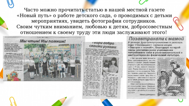 Часто можно прочитать статью в нашей местной газете «Новый путь» о работе детского сада, о проводимых с детьми мероприятиях, увидеть фотографии сотрудников. Своим чутким вниманием, любовью к детям, добросовестным отношением к своему труду эти люди заслуживают этого! 