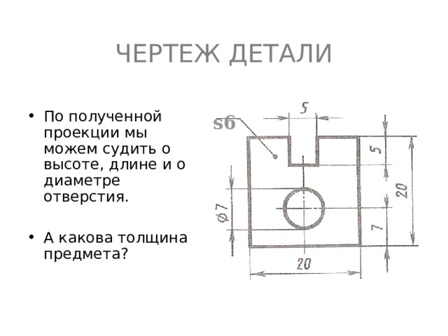 ЧЕРТЕЖ ДЕТАЛИ По полученной проекции мы можем судить о высоте, длине и о диаметре отверстия.  А какова толщина предмета ? s6 