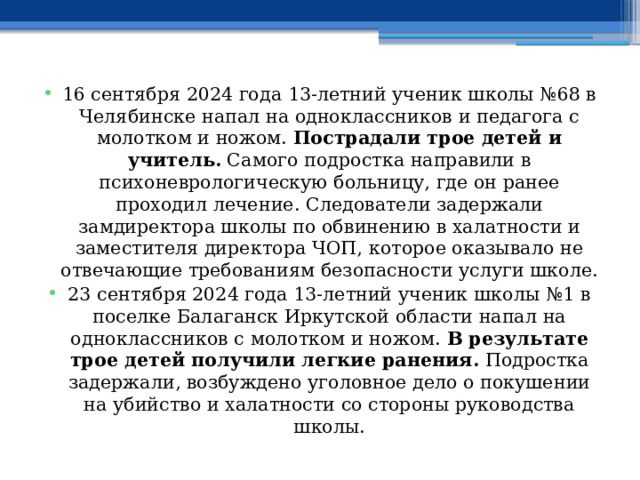 16 сентября 2024 года 13-летний ученик школы №68 в Челябинске напал на одноклассников и педагога с молотком и ножом.  Пострадали трое детей и учитель.  Самого подростка направили в психоневрологическую больницу, где он ранее проходил лечение. Следователи задержали замдиректора школы по обвинению в халатности и заместителя директора ЧОП, которое оказывало не отвечающие требованиям безопасности услуги школе. 23 сентября 2024 года 13-летний ученик школы №1 в поселке Балаганск Иркутской области напал на одноклассников с молотком и ножом.  В результате трое детей получили легкие ранения.  Подростка задержали, возбуждено уголовное дело о покушении на убийство и халатности со стороны руководства школы. 