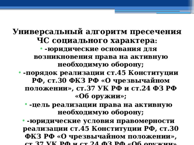 Универсальный алгоритм пресечения ЧС социального характера : -юридические основания для возникновения права на активную необходимую оборону; -порядок реализации ст.45 Конституции РФ, ст.30 ФКЗ РФ «О чрезвычайном положении», ст.37 УК РФ и ст.24 ФЗ РФ «Об оружии»; -цель реализации права на активную необходимую оборону; -юридические условия правомерности реализации ст.45 Конституции РФ, ст.30 ФКЗ РФ «О чрезвычайном положении», ст.37 УК РФ и ст.24 ФЗ РФ «Об оружии» 