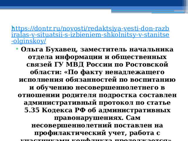 https://dontr.ru/novosti/redaktsiya-vesti-don-razbiralas-v-situatsii-s-izbieniem-shkolnitsy-v-stanitse-olginskoy/ Ольга Бухавец, заместитель начальника отдела информации и общественных связей ГУ МВД России по Ростовской области: «По факту ненадлежащего исполнения обязанностей по воспитанию и обучению несовершеннолетнего в отношении родителя подростка составлен административный протокол по статье 5.35 Кодекса РФ об административных правонарушениях. Сам несовершеннолетний поставлен на профилактический учет, работа с участниками конфликта продолжается». 