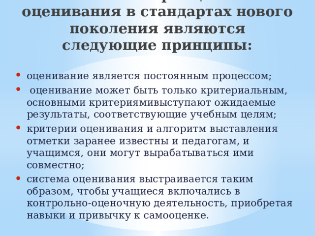   Базовыми принципами оценивания в стандартах нового поколения являются  следующие принципы:   оценивание является постоянным процессом;  оценивание может быть только критериальным, основными критериямивыступают ожидаемые результаты, соответствующие учебным целям; критерии оценивания и алгоритм выставления отметки заранее известны и педагогам, и учащимся, они могут вырабатываться ими совместно; система оценивания выстраивается таким образом, чтобы учащиеся включались в контрольно-оценочную деятельность, приобретая навыки и привычку к самооценке. 