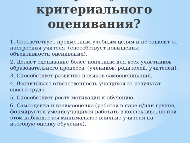 В чём преимущества критериального оценивания?   1. Соответствует предметным учебным целям и не зависит от настроения учителя (способствует повышению объективности оценивания). 2. Делает оценивание более понятным для всех участников образовательного процесса (учеников, родителей, учителей). 3. Способствует развитию навыков самооценивания. 4. Воспитывает ответственность учащихся за результат своего труда. 5. Способствует росту мотивации к обучению. 6. Самооценка и взаимооценка (работая в паре и/или группе, формируется умениеучащихся работать в коллективе, но при этом наблюдается минимальное влияние учителя на итоговую оценку обучения). 