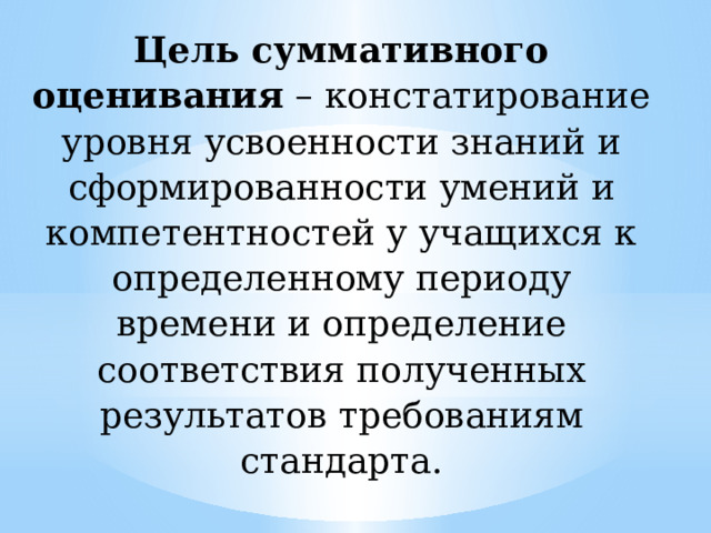 Цель суммативного  оценивания – констатирование уровня усвоенности знаний и сформированности умений и компетентностей у учащихся к определенному периоду времени и определение соответствия полученных результатов требованиям стандарта.   