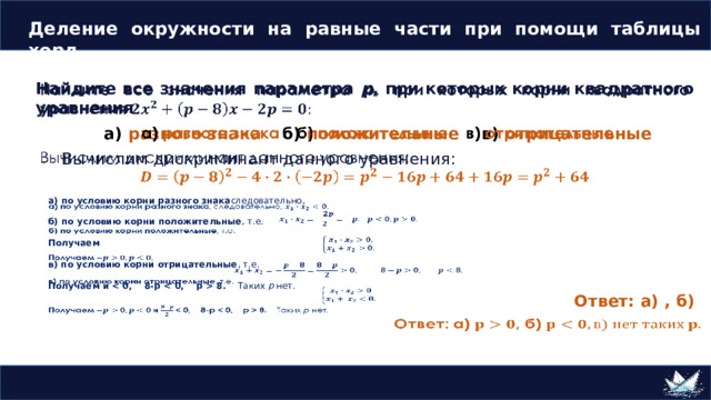 Деление окружности на равные части при помощи таблицы хорд   Найдите все значения параметра p , при которых корни квадратного уравнения а) разного знака  б) положительные в) отрицательные Вычислим  дискриминант данного уравнения:  Деление окружности на 5 равных частей   а) по условию корни разного знака следовательно,  б) по условию корни положительные , т.е.  Получаем  в) по условию корни отрицательные , т.е.  Получаем и  8. Таких p нет . Ответ: а) , б) 