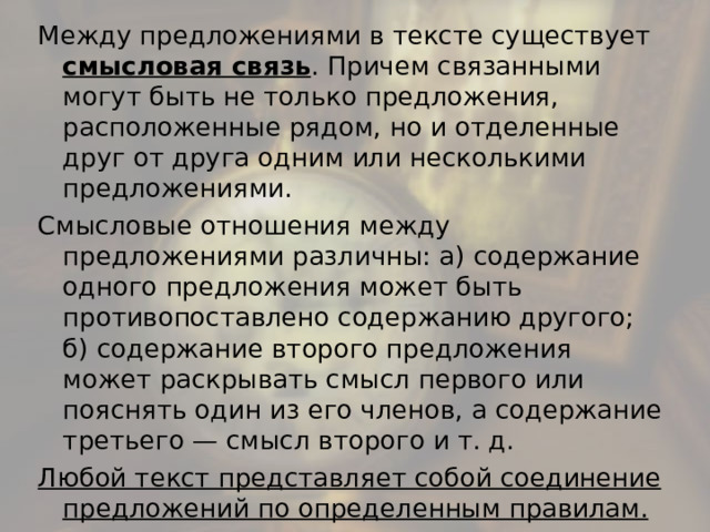 Между предложениями в тексте существует смысловая связь . Причем связанными могут быть не только предложения, расположенные рядом, но и отделенные друг от друга одним или несколькими предложениями. Смысловые отношения между предложениями различны: а) содержание одного предложения может быть противопоставлено содержанию другого; б) содержание второго предложения может раскрывать смысл первого или пояснять один из его членов, а содержание третьего — смысл второго и т. д. Любой текст представляет собой соединение предложений по определенным правилам. 