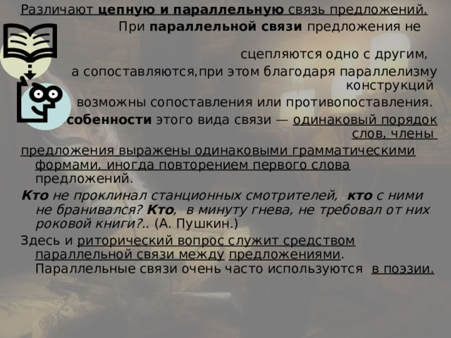 Различают цепную и параллельную связь предложений.  При параллельной связи предложения не сцепляются одно с другим, а сопоставляются,при этом благодаря параллелизму конструкций возможны сопоставления или противопоставления.  Особенности этого вида связи — одинаковый порядок слов, члены предложения выражены одинаковыми грамматическими формами, иногда повторением первого слова предложений. Кто не проклинал станционных смотрителей, кто с ними не бранивался? Кто , в минуту гнева, не требовал от них роковой книги?.. (А. Пушкин.) Здесь и риторический вопрос служит средством параллельной связи между  предложениями . Параллельные связи очень часто используются в поэзии. 