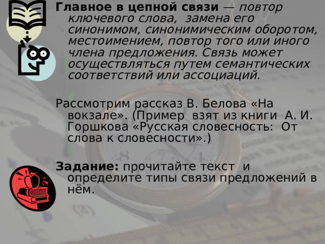 Главное в цепной связи — повтор ключевого слова, замена его  синонимом, синонимическим оборотом, местоимением, повтор того или иного члена предложения. Связь может осуществляться путем семантических соответствий или ассоциаций. Рассмотрим рассказ В. Белова «На вокзале». (Пример взят из книги А. И. Горшкова «Русская словесность: От слова к словесности».) Задание: прочитайте текст и определите типы связи предложений в нём. 
