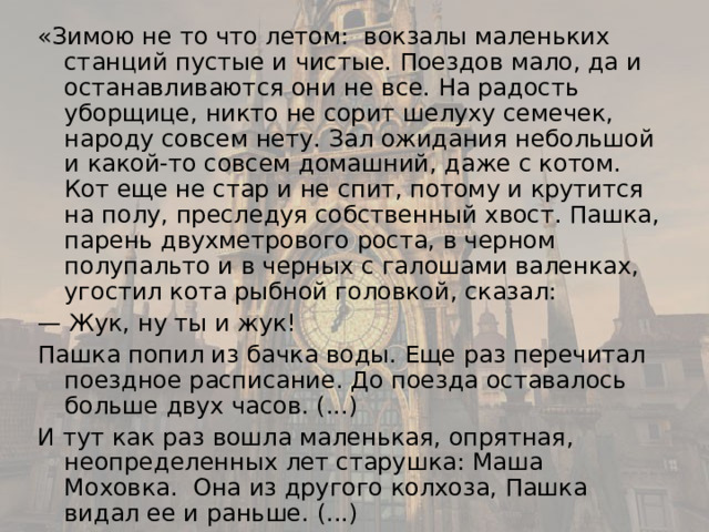 «Зимою не то что летом: вокзалы маленьких станций пустые и чистые. Поездов мало, да и останавливаются они не все. На радость уборщице, никто не сорит шелуху семечек, народу совсем нету. Зал ожидания небольшой и какой-то совсем домашний, даже с котом. Кот еще не стар и не спит, потому и крутится на полу, преследуя собственный хвост. Пашка, парень двухметрового роста, в черном полупальто и в черных с галошами валенках, угостил кота рыбной головкой, сказал: — Жук, ну ты и жук! Пашка попил из бачка воды. Еще раз перечитал поездное расписание. До поезда оставалось больше двух часов. (...) И тут как раз вошла маленькая, опрятная, неопределенных лет старушка: Маша Моховка. Она из другого колхоза, Пашка видал ее и раньше. (...) 