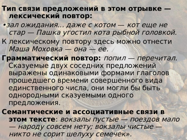 Тип связи предложений в этом отрывке — лексический повтор: • зал ожидания... даже с котом — кот еще не стар — Пашка угостил кота рыбной головкой. К лексическому повтору здесь можно отнести Маша Моховка — она — ее. Грамматический повтор:  попил — перечитал. Сказуемые двух соседних предложений выражены одинаковыми формами глаголов прошедшего времени совершенного вида единственного числа, они могли бы быть однородными сказуемыми одного предложения. Семантические и ассоциативные связи в этом тексте : вокзалы пустые — поездов мало — народу совсем нету; вокзалы чистые — никто не сорит шелуху семечек». 