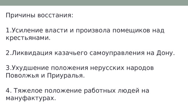 Причины восстания: 1.Усиление власти и произвола помещиков над крестьянами. 2.Ликвидация казачьего самоуправления на Дону. 3.Ухудшение положения нерусских народов Поволжья и Приуралья. 4. Тяжелое положение работных людей на мануфактурах. 