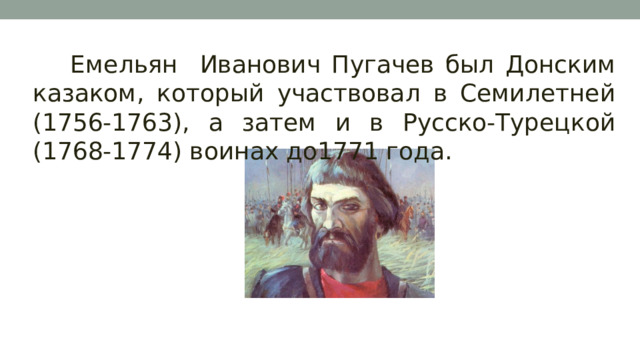 Емельян Иванович Пугачев был Донским казаком, который участвовал в Семилетней (1756-1763), а затем и в Русско-Турецкой (1768-1774) воинах до1771 года. 