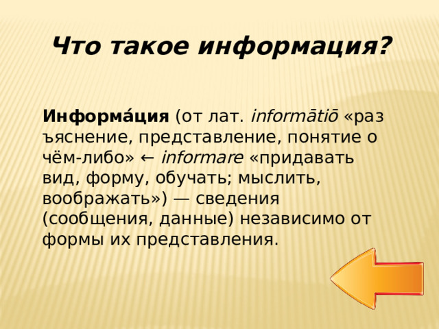 Что такое информация? Информа́ция  (от лат.  informātiō  «разъяснение, представление, понятие о чём-либо» ←  informare  «придавать вид, форму, обучать; мыслить, воображать») — сведения (сообщения, данные) независимо от формы их представления. 