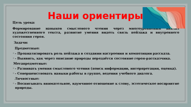 Наши ориентиры Цель урока: Формирование навыков смыслового чтения через многоуровневый анализ художественного текста, развитие умения видеть связь пейзажа и внутреннего состояния героя.  Задачи:  Предметные: - Проанализировать роль пейзажа в создании настроения и композиции рассказа. - Выявить, как через описание природы передаётся состояние героя-рассказчика. Метапредметные: - Развивать умения смыслового чтения (поиск информации, интерпретация, оценка). - Совершенствовать навыки работы в группе, ведения учебного диалога.  Личностные: - Воспитывать внимательное, вдумчивое отношение к слову, эстетическое восприятие природы. 