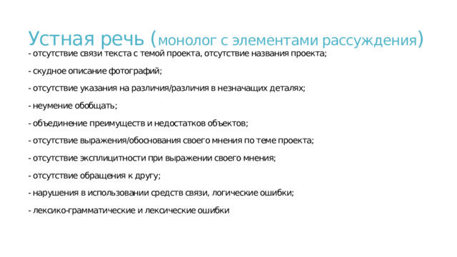 Устная речь ( монолог с элементами рассуждения )  - отсутствие связи текста с темой проекта, отсутствие названия проекта;   - скудное описание фотографий;   - отсутствие указания на различия/различия в незначащих деталях;   - неумение обобщать;   - объединение преимуществ и недостатков объектов;   - отсутствие выражения/обоснования своего мнения по теме проекта;   - отсутствие эксплицитности при выражении своего мнения;   - отсутствие обращения к другу;   - нарушения в использовании средств связи, логические ошибки;   - лексико-грамматические и лексические ошибки   
