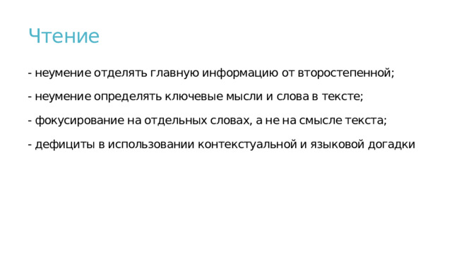Чтение   - неумение отделять главную информацию от второстепенной;   - неумение определять ключевые мысли и слова в тексте;   - фокусирование на отдельных словах, а не на смысле текста;   - дефициты в использовании контекстуальной и языковой догадки    