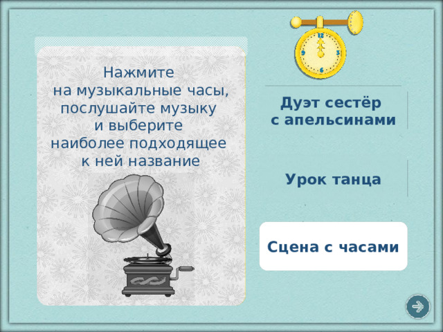 Нажмите на музыкальные часы, послушайте музыку и выберите наиболее подходящее к ней название Дуэт сестёр с апельсинами Урок танца Сцена с часами 5 