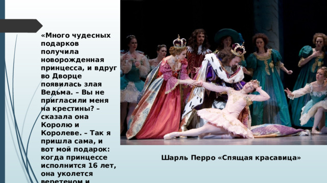 «Много чудесных подарков получила новорожденная принцесса, и вдруг во Дворце появилась злая Ведьма. – Вы не пригласили меня на крестины? – сказала она Королю и Королеве. – Так я пришла сама, и вот мой подарок: когда принцессе исполнится 16 лет, она уколется веретеном и умрет». Шарль Перро «Спящая красавица» 