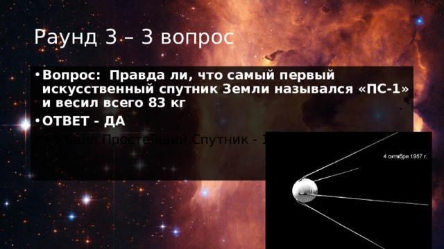 Раунд 3 – 3 вопрос Вопрос:    Правда ли, что самый первый искусственный спутник Земли назывался «ПС-1» и весил всего 83 кг ОТВЕТ - ДА +1 балл Простейший Спутник - 1. 