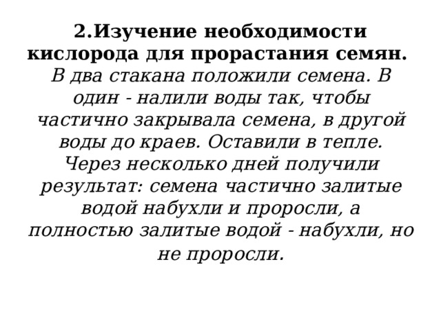2.Изучение необходимости кислорода для прорастания семян.  В два стакана положили семена. В один - налили воды так, чтобы частично закрывала семена, в другой воды до краев. Оставили в тепле. Через несколько дней получили результат: семена частично залитые водой набухли и проросли, а полностью залитые водой - набухли, но не проросли . 