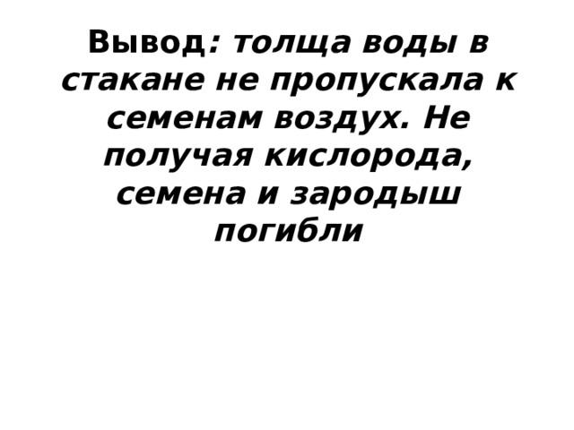 Вывод : толща воды в стакане не пропускала к семенам воздух. Не получая кислорода, семена и зародыш погибли 
