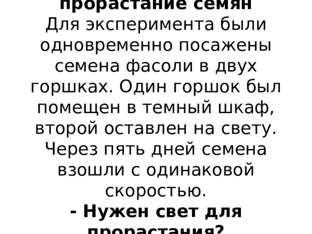 4.Влияние света на прорастание семян  Для эксперимента были одновременно посажены семена фасоли в двух горшках. Один горшок был помещен в темный шкаф, второй оставлен на свету. Через пять дней семена взошли с одинаковой скоростью.  - Нужен свет для прорастания? 