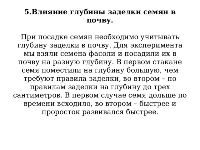 5.Влияние глубины заделки семян в почву.     При посадке семян необходимо учитывать глубину заделки в почву. Для эксперимента мы взяли семена фасоли и посадили их в почву на разную глубину. В первом стакане семя поместили на глубину большую, чем  требуют правила заделки, во втором – по правилам заделки на глубину до трех сантиметров. В первом случае семя дольше по времени всходило, во втором – быстрее и проросток развивался быстрее .   