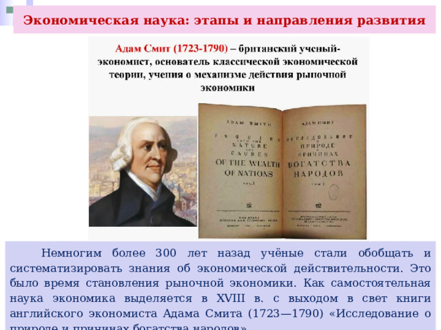 Экономическая наука: этапы и направления развития  Немногим более 300 лет назад учёные стали обобщать и систематизировать знания об экономической действительности. Это было время становления рыночной экономики. Как самостоятельная наука экономика выделяется в XVIII в. с выходом в свет книги английского экономиста Адама Смита (1723—1790) «Исследование о природе и причинах богатства народов». 