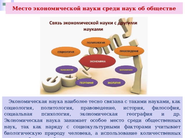 Место экономической науки среди наук об обществе  Экономическая наука наиболее тесно связана с такими науками, как социология, политология, правоведение, история, философия, социальная психология, экономическая география и др. Экономическая наука занимает особое место среди общественных наук, так как наряду с социокультурными факторами учитывает биологическую природу человека, а использование количественных методов сближает её с естественными науками. 